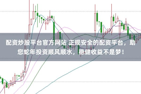 配资炒股平台官方网站 正规安全的配资平台，助您蛇年投资顺风顺水，稳健收益不是梦！