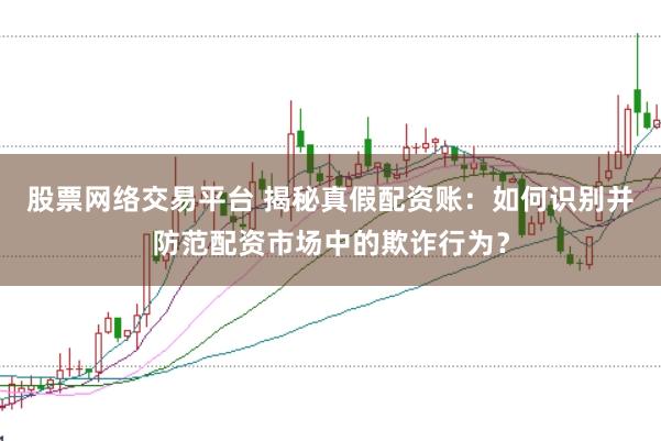 股票网络交易平台 揭秘真假配资账：如何识别并防范配资市场中的欺诈行为？