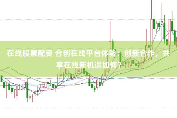 在线股票配资 合创在线平台体验：创新合作，共享在线新机遇如何？