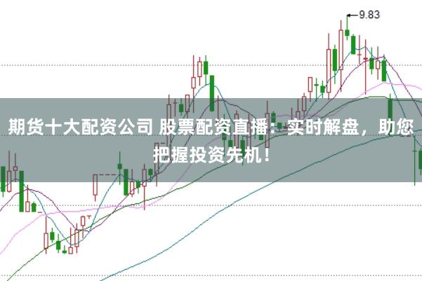 期货十大配资公司 股票配资直播：实时解盘，助您把握投资先机！