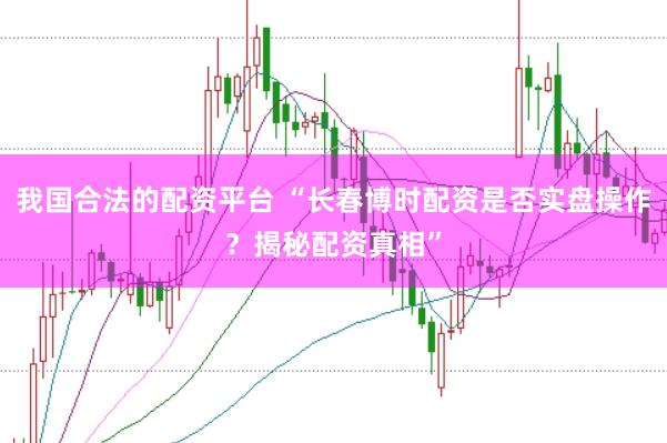 我国合法的配资平台 “长春博时配资是否实盘操作？揭秘配资真相”