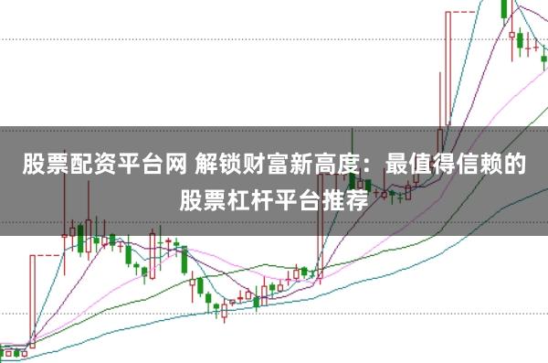 股票配资平台网 解锁财富新高度：最值得信赖的股票杠杆平台推荐