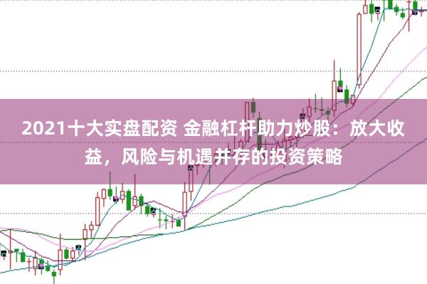 2021十大实盘配资 金融杠杆助力炒股：放大收益，风险与机遇并存的投资策略
