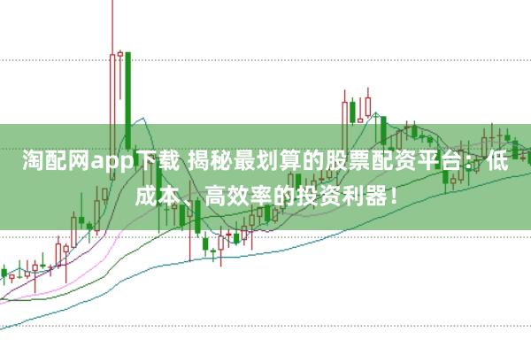 淘配网app下载 揭秘最划算的股票配资平台：低成本、高效率的投资利器！