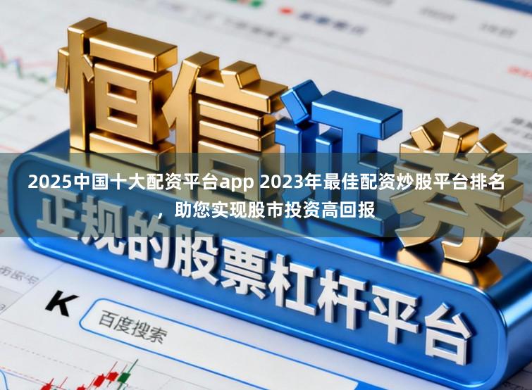 2025中国十大配资平台app 2023年最佳配资炒股平台排名，助您实现股市投资高回报