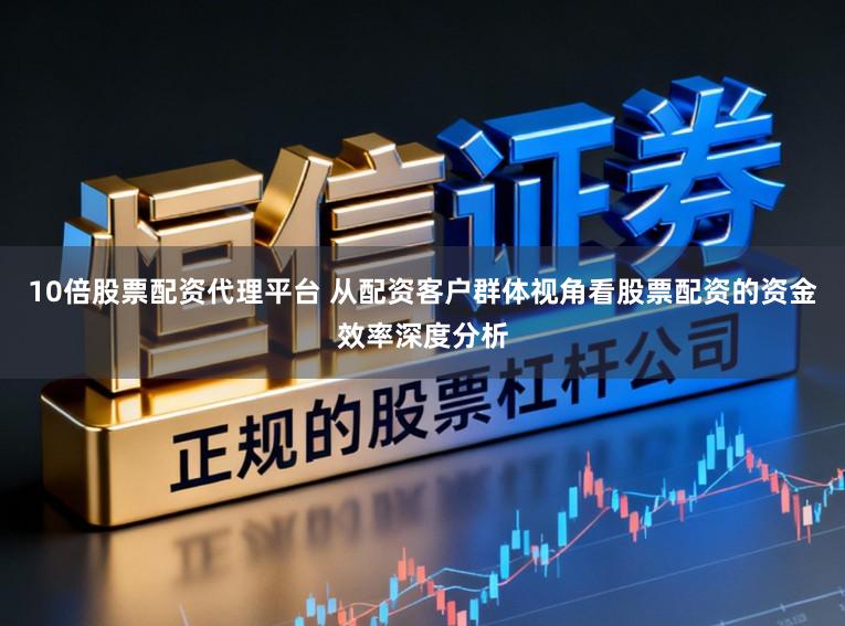 10倍股票配资代理平台 从配资客户群体视角看股票配资的资金效率深度分析