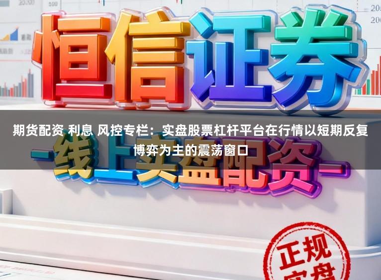 期货配资 利息 风控专栏：实盘股票杠杆平台在行情以短期反复博弈为主的震荡窗口