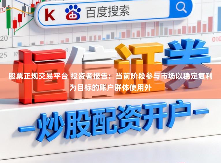 股票正规交易平台 投资者报告：当前阶段参与市场以稳定复利为目标的账户群体使用外