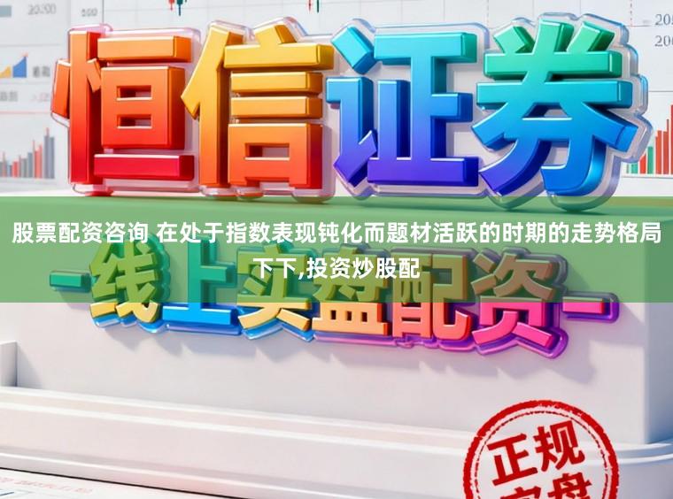 股票配资咨询 在处于指数表现钝化而题材活跃的时期的走势格局下下，投资炒股配