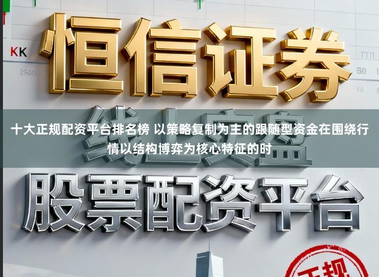 十大正规配资平台排名榜 以策略复制为主的跟随型资金在围绕行情以结构博弈为核心特征的时