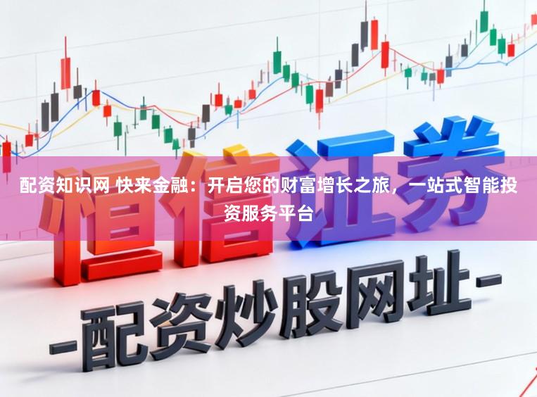 配资知识网 快来金融：开启您的财富增长之旅，一站式智能投资服务平台