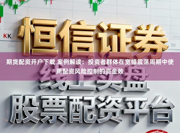 期货配资开户下载 案例解读:投资者群体在宽幅震荡周期中使用配资风险控制的资金效