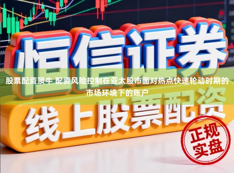 股票配资顶牛 配资风险控制在亚太股市面对热点快速轮动时期的市场环境下的账户