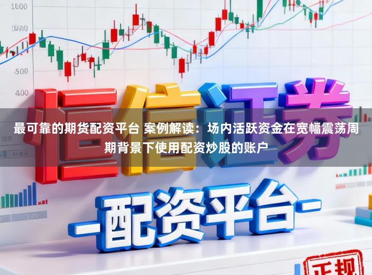 最可靠的期货配资平台 案例解读：场内活跃资金在宽幅震荡周期背景下使用配资炒股的账户