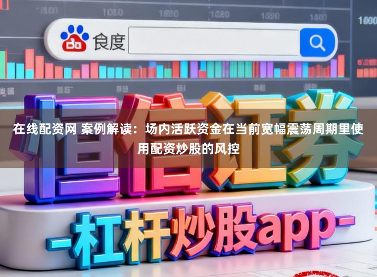 在线配资网 案例解读：场内活跃资金在当前宽幅震荡周期里使用配资炒股的风控