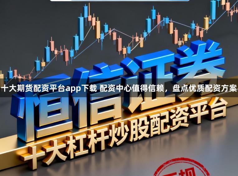 十大期货配资平台app下载 配资中心值得信赖，盘点优质配资方案