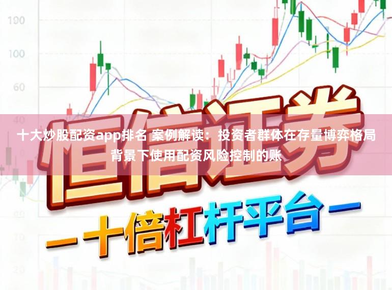 十大炒股配资app排名 案例解读：投资者群体在存量博弈格局背景下使用配资风险控制的账