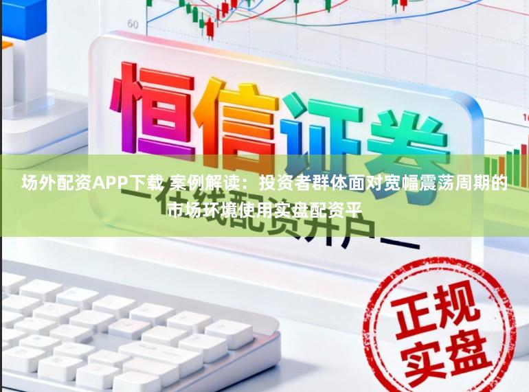 场外配资APP下载 案例解读：投资者群体面对宽幅震荡周期的市场环境使用实盘配资平